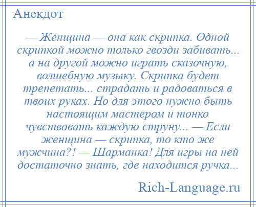 
    — Женщина — она как скрипка. Одной скрипкой можно только гвозди забивать... а на другой можно играть сказочную, волшебную музыку. Скрипка будет трепетать... страдать и радоваться в твоих руках. Но для этого нужно быть настоящим мастером и тонко чувствовать каждую струну... — Если женщина — скрипка, то кто же мужчина?! — Шарманка! Для игры на ней достаточно знать, где находится ручка...