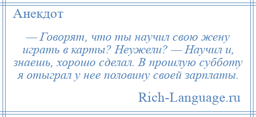 
    — Говорят, что ты научил свою жену играть в карты? Неужели? — Научил и, знаешь, хорошо сделал. В прошлую субботу я отыграл у нее половину своей зарплаты.