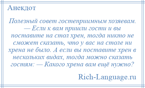 
    Полезный совет гостеприимным хозяевам. — Если к вам пришли гости и вы поставите на стол хрен, тогда никто не сможет сказать, что у вас на столе ни хрена не было. А если вы поставите хрен в нескольких видах, тогда можно сказать гостям: — Какого хрена вам ещё нужно?