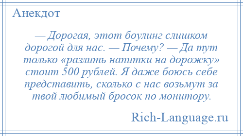 
    — Дорогая, этот боулинг слишком дорогой для нас. — Почему? — Да тут только «разлить напитки на дорожку» стоит 500 рублей. Я даже боюсь себе представить, сколько с нас возьмут за твой любимый бросок по монитору.