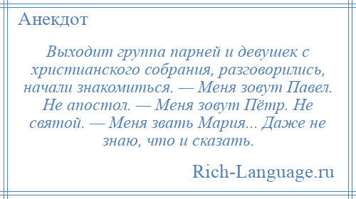 
    Выходит группа парней и девушек с христианского собрания, разговорились, начали знакомиться. — Меня зовут Павел. Не апостол. — Меня зовут Пётр. Не святой. — Меня звать Мария... Даже не знаю, что и сказать.