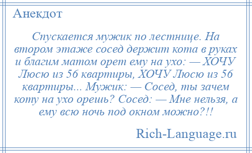 
    Спускается мужик по лестнице. На втором этаже сосед держит кота в руках и благим матом орет ему на ухо: — ХОЧУ Люсю из 56 квартиры, ХОЧУ Люсю из 56 квартиры... Мужик: — Сосед, ты зачем коту на ухо орешь? Сосед: — Мне нельзя, а ему всю ночь под окном можно?!!