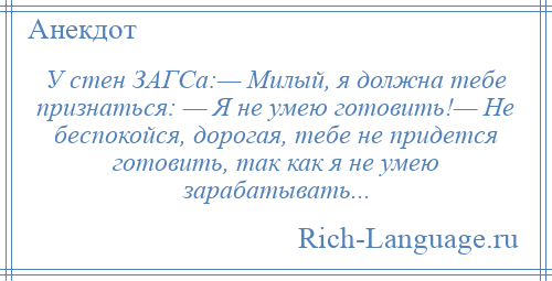 
    У стен ЗАГСа:— Милый, я должна тебе признаться: — Я не умею готовить!— Не беспокойся, дорогая, тебе не придется готовить, так как я не умею зарабатывать...