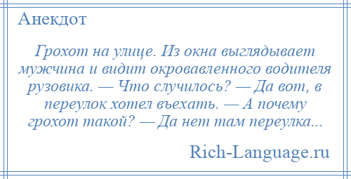 
    Грохот на улице. Из окна выглядывает мужчина и видит окровавленного водителя рузовика. — Что случилось? — Да вот, в переулок хотел въехать. — А почему грохот такой? — Да нет там переулка...