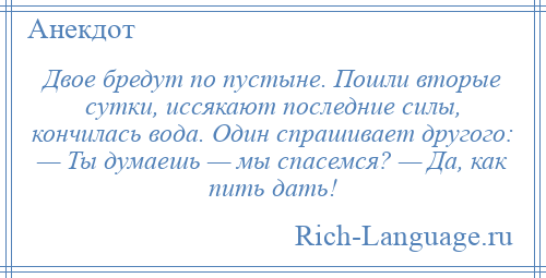 
    Двое бредут по пустыне. Пошли вторые сутки, иссякают последние силы, кончилась вода. Один спрашивает другого: — Ты думаешь — мы спасемся? — Да, как пить дать!