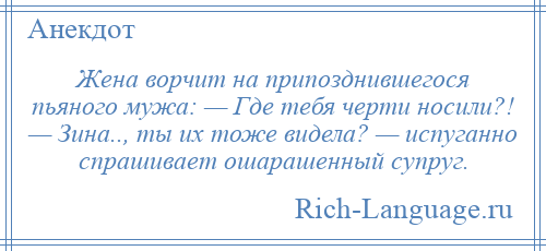 
    Жена ворчит на припозднившегося пьяного мужа: — Где тебя черти носили?! — Зина.., ты их тоже видела? — испуганно спрашивает ошарашенный супруг.