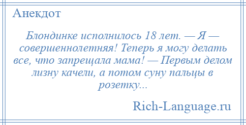 
    Блондинке исполнилось 18 лет. — Я — совершеннолетняя! Теперь я могу делать все, что запрещала мама! — Первым делом лизну качели, а потом суну пальцы в розетку...