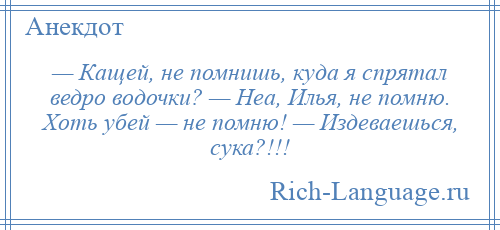 
    — Кащей, не помнишь, куда я спрятал ведро водочки? — Неа, Илья, не помню. Хоть убей — не помню! — Издеваешься, сука?!!!