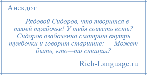 
    — Рядовой Сидоров, что творится в твоей тумбочке! У тебя совесть есть? Сидоров озабоченно смотрит внутрь тумбочки и говорит старшине: — Может быть, кто—то стащил?