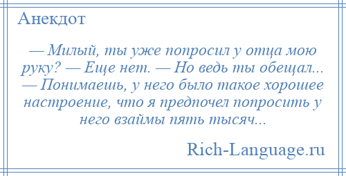 
    — Милый, ты уже попросил у отца мою руку? — Еще нет. — Но ведь ты обещал... — Понимаешь, у него было такое хорошее настроение, что я предпочел попросить у него взаймы пять тысяч...