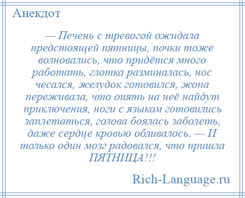 
    — Печень с тревогой ожидала предстоящей пятницы, почки тоже волновались, что придётся много работать, глотка разминалась, нос чесался, желудок готовился, жопа переживала, что опять на неё найдут приключения, ноги с языком готовились заплетаться, голова боялась заболеть, даже сердце кровью обливалось. — И только один мозг радовался, что пришла ПЯТНИЦА!!!