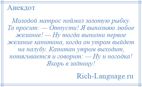 
    Молодой матрос поймал золотую рыбку. Та просит: — Отпусти! Я выполняю любое желание! — Ну тогда выполни первое желание капитана, когда он утром выйдет на палубу. Капитан утром выходит, потягивается и говорит: — Ну и погодка! Якорь в задницу!