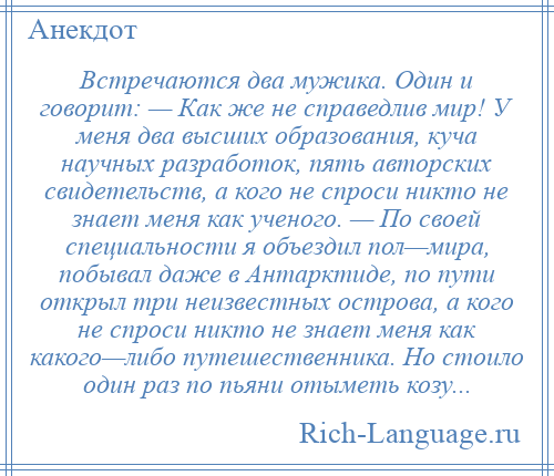 
    Встречаются два мужика. Один и говорит: — Как же не справедлив мир! У меня два высших образования, куча научных разработок, пять авторских свидетельств, а кого не спроси никто не знает меня как ученого. — По своей специальности я объездил пол—мира, побывал даже в Антарктиде, по пути открыл три неизвестных острова, а кого не спроси никто не знает меня как какого—либо путешественника. Но стоило один раз по пьяни отыметь козу...