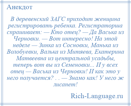 
    В деревенский ЗАГС приходит женщина регистрировать ребенка. Регистраторша спрашивает: — Кто отец? — Да Васька из Черновки. — Вот интересно! На этой неделе — Зинка из Сосновки, Манька из Волобуевки, Валька из Митяева, Екатерина Матвеевна из центральной усадьбы, теперь вот вы из Семеновки... И у всех отец — Васька из Черновки! И как это у него получается? . . — Знамо как! У него ж лисапет!