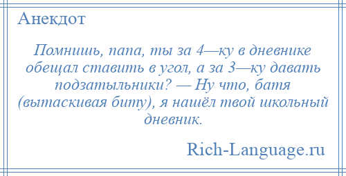 
    Помнишь, папа, ты за 4—ку в дневнике обещал ставить в угол, а за 3—ку давать подзатыльники? — Ну что, батя (вытаскивая биту), я нашёл твой школьный дневник.