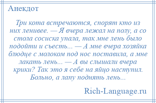 
    Три кота встречаются, спорят кто из них ленивее. — Я вчера лежал на полу, а со стола сосиска упала, так мне лень было подойти и съесть... — А мне вчера хозяйка блюдце с молоком под нос поставила, а мне лакать лень... — А вы слышали вчера крики? Так это я себе на яйцо наступил. Больно, а лапу поднять лень...