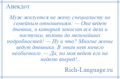 
    Муж жалуется не жену специалисту по семейным отношениям: — Она ведет дневник, в который заносит все дела и поступки, вплоть до мельчайших подробностей! — Ну и что? Многие жены ведут дневники. В этом нет ничего необычного. — Да, но моя ведет его на неделю вперед!..