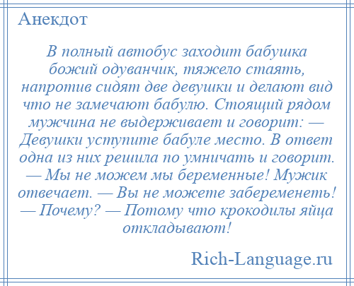 
    В полный автобус заходит бабушка божий одуванчик, тяжело стаять, напротив сидят две девушки и делают вид что не замечают бабулю. Стоящий рядом мужчина не выдерживает и говорит: — Девушки уступите бабуле место. В ответ одна из них решила по умничать и говорит. — Мы не можем мы беременные! Мужик отвечает. — Вы не можете забеременеть! — Почему? — Потому что крокодилы яйца откладывают!