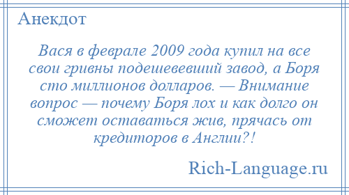 
    Вася в феврале 2009 года купил на все свои гривны подешевевший завод, а Боря сто миллионов долларов. — Внимание вопрос — почему Боря лох и как долго он сможет оставаться жив, прячась от кредиторов в Англии?!