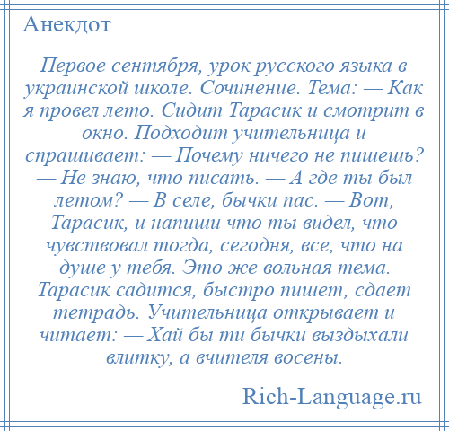 
    Первое сентября, урок русского языка в украинской школе. Сочинение. Тема: — Как я провел лето. Сидит Тарасик и смотрит в окно. Подходит учительница и спрашивает: — Почему ничего не пишешь? — Не знаю, что писать. — А где ты был летом? — В селе, бычки пас. — Вот, Тарасик, и напиши что ты видел, что чувствовал тогда, сегодня, все, что на душе у тебя. Это же вольная тема. Тарасик садится, быстро пишет, сдает тетрадь. Учительница открывает и читает: — Хай бы ти бычки выздыхали влитку, а вчителя восены.