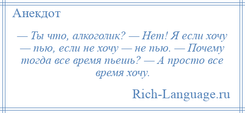 
    — Ты что, алкоголик? — Нет! Я если хочу — пью, если не хочу — не пью. — Почему тогда все время пьешь? — А просто все время хочу.