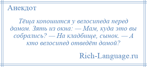 
    Тёща копошится у велосипеда перед домом. Зять из окна: — Мам, куда это вы собрались? — На кладбище, сынок. — А кто велосипед отведёт домой?