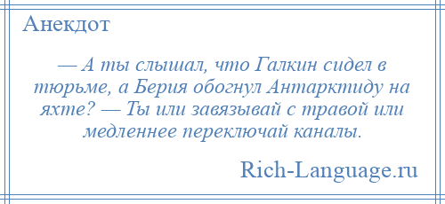 
    — А ты слышал, что Галкин сидел в тюрьме, а Берия обогнул Антарктиду на яхте? — Ты или завязывай с травой или медленнее переключай каналы.