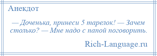 
    — Доченька, принеси 5 тарелок! — Зачем столько? — Мне надо с папой поговорить.