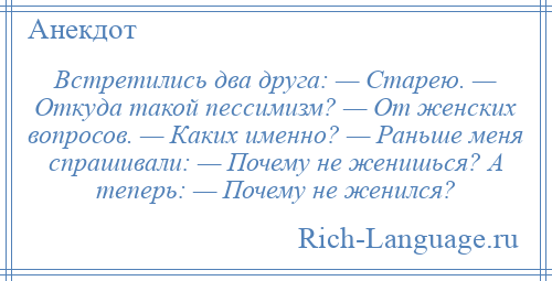 
    Встретились два друга: — Старею. — Откуда такой пессимизм? — От женских вопросов. — Каких именно? — Раньше меня спрашивали: — Почему не женишься? А теперь: — Почему не женился?