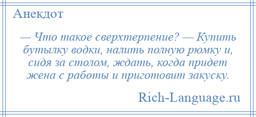 
    — Что такое сверхтерпение? — Купить бутылку водки, налить полную рюмку и, сидя за столом, ждать, когда придет жена с работы и приготовит закуску.