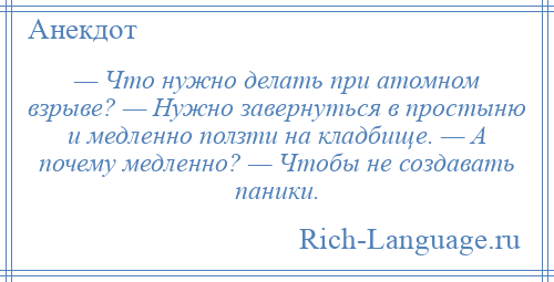 
    — Что нужно делать при атомном взрыве? — Нужно завернуться в простыню и медленно ползти на кладбище. — А почему медленно? — Чтобы не создавать паники.