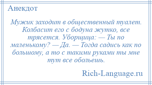 
    Мужик заходит в общественный туалет. Колбасит его с бодуна жутко, все трясется. Уборщица: — Ты по маленькому? — Да. — Тогда садись как по большому, а то с такими руками ты мне тут все обольешь.