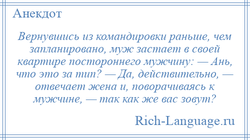 
    Вернувшись из командировки раньше, чем запланировано, муж застает в своей квартире постороннего мужчину: — Ань, что это за тип? — Да, действительно, — отвечает жена и, поворачиваясь к мужчине, — так как же вас зовут?
