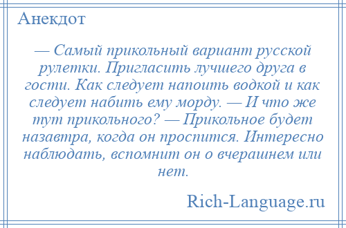 
    — Самый прикольный вариант русской рулетки. Пригласить лучшего друга в гости. Как следует напоить водкой и как следует набить ему морду. — И что же тут прикольного? — Прикольное будет назавтра, когда он проспится. Интересно наблюдать, вспомнит он о вчерашнем или нет.