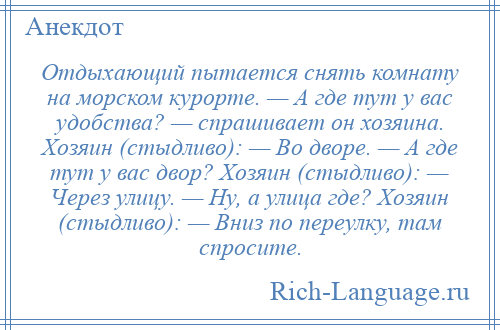 
    Отдыхающий пытается снять комнату на морском курорте. — А где тут у вас удобства? — спрашивает он хозяина. Хозяин (стыдливо): — Во дворе. — А где тут у вас двор? Хозяин (стыдливо): — Через улицу. — Ну, а улица где? Хозяин (стыдливо): — Вниз по переулку, там спросите.