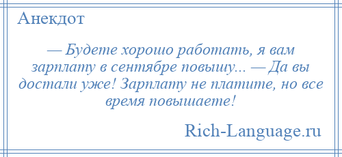 
    — Будете хорошо работать, я вам зарплату в сентябре повышу... — Да вы достали уже! Зарплату не платите, но все время повышаете!
