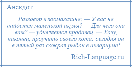 
    Разговор в зоомагазине: — У вас не найдется маленькой акулы? — Для чего она вам? — удивляется продавец. — Хочу, наконец, проучить своего кота: сегодня он в пятый раз сожрал рыбок в аквариуме!