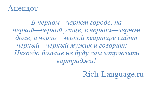 
    В черном—черном городе, на черной—черной улице, в черном—черном доме, в черно—черной квартире сидит черный—черный мужик и говорит: — Никогда больше не буду сам заправлять картриджи!