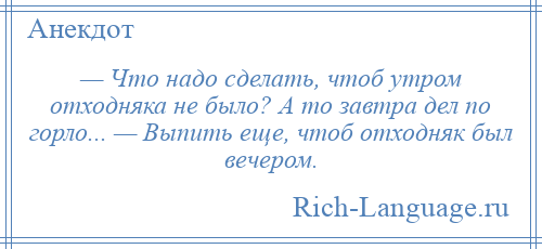 
    — Что надо сделать, чтоб утром отходняка не было? А то завтра дел по горло... — Выпить еще, чтоб отходняк был вечером.