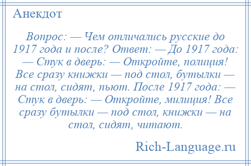 
    Вопрос: — Чем отличались русские до 1917 года и после? Ответ: — До 1917 года: — Стук в дверь: — Откройте, полиция! Все сразу книжки — под стол, бутылки — на стол, сидят, пьют. После 1917 года: — Стук в дверь: — Откройте, милиция! Все сразу бутылки — под стол, книжки — на стол, сидят, читают.