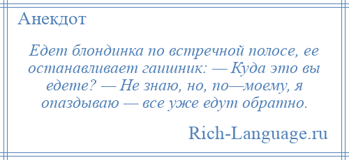 
    Едет блондинка по встречной полосе, ее останавливает гаишник: — Куда это вы едете? — Не знаю, но, по—моему, я опаздываю — все уже едут обратно.