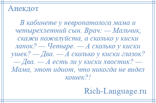 
    В кабинете у невропатолога мама и четырехлетний сын. Врач: — Мальчик, скажи пожалуйста, а сколько у киски лапок? — Четыре. — А сколько у киски ушек? — Два. — А сколько у киски глазок? — Два. — А есть ли у киски хвостик? — Мама, этот идиот, что никогда не видел кошек?!