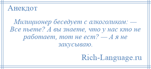 
    Милиционер беседует с алкоголиком: — Все пьете? А вы знаете, что у нас кто не работает, тот не ест? — А я не закусываю.