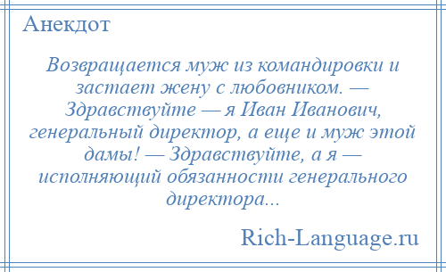 
    Возвращается муж из командировки и застает жену с любовником. — Здравствуйте — я Иван Иванович, генеральный директор, а еще и муж этой дамы! — Здравствуйте, а я — исполняющий обязанности генерального директора...