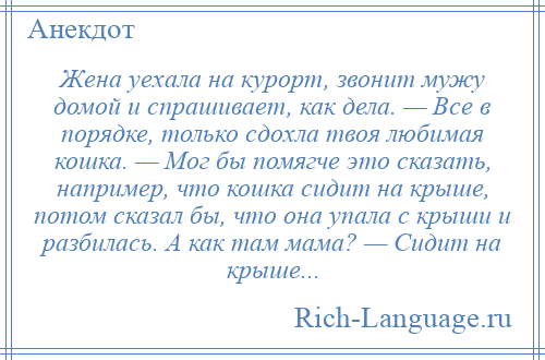 
    Жена уехала на курорт, звонит мужу домой и спрашивает, как дела. — Все в порядке, только сдохла твоя любимая кошка. — Мог бы помягче это сказать, например, что кошка сидит на крыше, потом сказал бы, что она упала с крыши и разбилась. А как там мама? — Сидит на крыше...