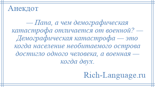 
    — Папа, а чем демографическая катастрофа отличается от военной? — Демографическая катастрофа — это когда население необитаемого острова достигло одного человека, а военная — когда двух.