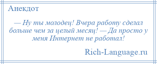 
    — Ну ты молодец! Вчера работу сделал больше чем за целый месяц! — Да просто у меня Интернет не работал!