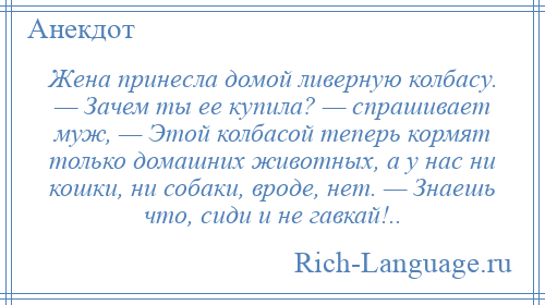 
    Жена принесла домой ливерную колбасу. — Зачем ты ее купила? — спрашивает муж, — Этой колбасой теперь кормят только домашних животных, а у нас ни кошки, ни собаки, вроде, нет. — Знаешь что, сиди и не гавкай!..