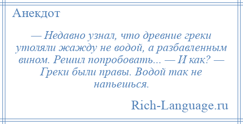 
    — Недавно узнал, что древние греки утоляли жажду не водой, а разбавленным вином. Решил попробовать... — И как? — Греки были правы. Водой так не напьешься.