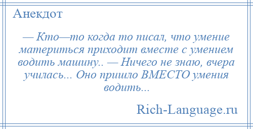 
    — Кто—то когда то писал, что умение материться приходит вместе с умением водить машину.. — Ничего не знаю, вчера училась... Оно пришло ВМЕСТО умения водить...